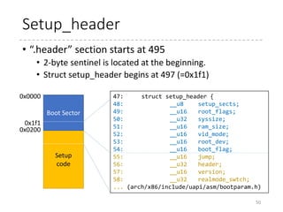 Entry point (2nd sector)
50
 arch
 x86
 boot
 header.S
 main.c
 memory.c
 pm.c
 pmjump.S
 compressed
 head_32.S
 head_64.S
 eboot.c
 efi_stub_32.S
 efi_stub_64.S
 kernel
 head_32.S
 head_64.S
.section ".header", "a"
.globl sentinel
sentinel: .byte 0xff, 0xff /* Used to detect broken loaders */
.globl hdr
hdr:
setup_sects: .byte 0 /* Filled in by build.c */
root_flags: .word ROOT_RDONLY
syssize: .long 0 /* Filled in by build.c */
ram_size: .word 0 /* Obsolete */
vid_mode: .word SVGA_MODE
root_dev: .word 0 /* Filled in by build.c */
boot_flag: .word 0xAA55
# offset 512, entry point
.globl _start
_start:
.byte 0xeb # short (2-byte) jump
.byte start_of_setup-1f
1:
.ascii "HdrS" # header signature
.word 0x020d # header version number (>= 0x0105)
.bstext
.bsdata
0
495
.header
To prevent the compiler
from accidentally
producing a 3-byte jump
 