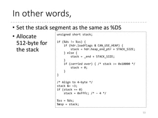 Get prepared to C (stack)
53
 arch
 x86
 boot
 header.S
 main.c
 memory.c
 pm.c
 pmjump.S
 compressed
 head_32.S
 head_64.S
 eboot.c
 efi_stub_32.S
 efi_stub_64.S
 kernel
 head_32.S
 head_64.S
.section ".entrytext", "ax"
start_of_setup:
# Force %es = %ds
movw %ds, %ax
movw %ax, %es
cld
movw %ss, %dx
cmpw %ax, %dx # %ds == %ss?
movw %sp, %dx
je 2f # -> assume %sp is reasonably set
# Invalid %ss, make up a new stack
movw $_end, %dx
testb $CAN_USE_HEAP, loadflags
jz 1f
movw heap_end_ptr, %dx
1: addw $STACK_SIZE, %dx
jnc 2f
xorw %dx, %dx # Prevent wraparound
2: # Now %dx should point to the end of our stack space
andw $~3, %dx # dword align (might as well...)
jnz 3f
movw $0xfffc, %dx # Make sure we're not zero
3: movw %ax, %ss
movzwl %dx, %esp # Clear upper half of %esp
If %ds == %ss, %sp is
assumed to be properly set
by the loader
If not, sets up a new stack.
The address is _end +
STACK_SIZE (512 byte) or
heap_end_ptr + STACK_SIZE (if
CAN_USE_HEAP is set)
 