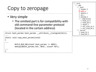 main
58
void main(void)
{
/* First, copy the boot header into the "zeropage" */
copy_boot_params();
/* Initialize the early-boot console */
console_init();
...
/* End of heap check */
init_heap();
/* Make sure we have all the proper CPU support */
if (validate_cpu()) {
...
}
set_bios_mode();
detect_memory();
keyboard_init();
query_mca();
query_ist();
...
/* Set the video mode */
set_video();
/* Do the last things and invoke protected mode */
go_to_protected_mode();
}
 arch
 x86
 boot
 header.S
 main.c
 memory.c
 pm.c
 pmjump.S
 compressed
 head_32.S
 head_64.S
 eboot.c
 efi_stub_32.S
 efi_stub_64.S
 kernel
 head_32.S
 head_64.S
 
