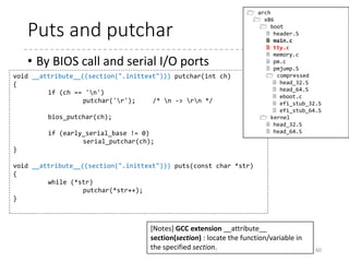 Set up the serial console
• Parse the command line parameter
in very ad-hoc way, and find the
serial configuration
• Find “earlyprintk” and if it is either of
the following format
• “serial,0x3f8,115200”
• “serial,ttyS0,115200”
• “ttyS0,115200”
• Find “console” and find “uart8250,io,…” or “uart,io,…”
• If any serial config is found, set up it using I/O ports
60
void console_init(void)
{
parse_earlyprintk();
if (!early_serial_base)
parse_console_uart8250();
}
 arch
 x86
 boot
 header.S
 main.c
 early_serial_console.c
 memory.c
 pm.c
 pmjump.S
 compressed
 head_32.S
 head_64.S
 eboot.c
 efi_stub_32.S
 efi_stub_64.S
 kernel
 head_32.S
 head_64.S
 