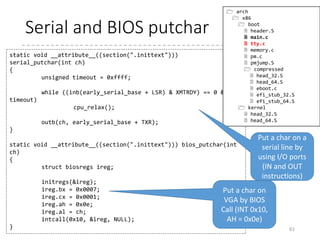 Puts and putchar
• By BIOS call and serial I/O ports
61
void __attribute__((section(".inittext"))) putchar(int ch)
{
if (ch == 'n')
putchar('r'); /* n -> rn */
bios_putchar(ch);
if (early_serial_base != 0)
serial_putchar(ch);
}
void __attribute__((section(".inittext"))) puts(const char *str)
{
while (*str)
putchar(*str++);
}
 arch
 x86
 boot
 header.S
 main.c
 tty.c
 memory.c
 pm.c
 pmjump.S
 compressed
 head_32.S
 head_64.S
 eboot.c
 efi_stub_32.S
 efi_stub_64.S
 kernel
 head_32.S
 head_64.S
[Notes] GCC extension __attribute__
section(section) : locate the function/variable in
the specified section.
 