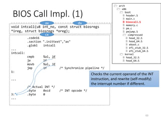 BIOS Call
• BIOS Call is invoked by using an INT instruction
• Requires an assembly language support
• Parameters and return values are passed by a certain set
of registers
• INT instruction only takes an immediate for the interrupt
number.
• C prototype:
• struct biosregs has all the
general registers,
data segment registers,
the flag register
63
void intcall(u8 int_no, const struct biosregs *ireg,
struct biosregs *oreg);
void initregs(struct biosregs *reg)
{
memset(reg, 0, sizeof *reg);
reg->eflags |= X86_EFLAGS_CF;
reg->ds = ds();
reg->es = ds();
reg->fs = fs();
reg->gs = gs();
}
 