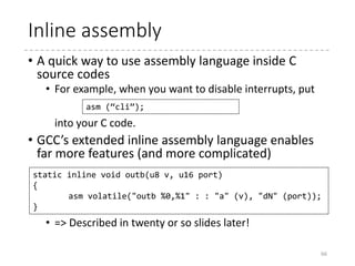 BIOS Call Impl. (3)
66
/* Push full state to the stack */
pushfl
pushw %ds
pushw %es
pushw %fs
pushw %gs
pushal
...
(Restore %ds, %sp, etc.)
...
/* Copy output state from stack frame */
movw 68(%esp), %di /* Original %cx == 3rd
argument */
andw %di, %di
jz 4f
movw %sp, %si
movw $11, %cx
rep; movsd
/* Restore state and return */
popal
popw %gs
popw %fs
popfl
retl
EFLAGS
FS
GS
EAX
ECX
EDI
…
stack
EFLAGS
FS
GS
DS
ES
EAX
…
EDI
Registers
*oregs
Registers
 