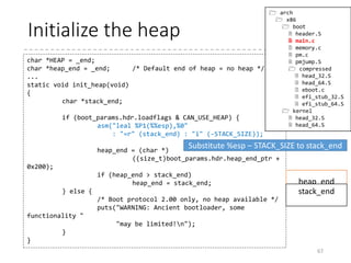 Inline assembly
• A quick way to use assembly language inside C
source codes
• For example, when you want to disable interrupts, put
into your C code.
• GCC’s extended inline assembly language enables
far more features (and more complicated)
• => Described in twenty or so slides later!
67
asm (“cli”);
static inline void outb(u8 v, u16 port)
{
asm volatile("outb %0,%1" : : "a" (v), "dN" (port));
}
 