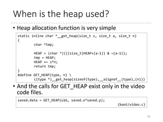 Initialize the heap
68
char *HEAP = _end;
char *heap_end = _end; /* Default end of heap = no heap */
...
static void init_heap(void)
{
char *stack_end;
if (boot_params.hdr.loadflags & CAN_USE_HEAP) {
asm("leal %P1(%%esp),%0"
: "=r" (stack_end) : "i" (-STACK_SIZE));
heap_end = (char *)
((size_t)boot_params.hdr.heap_end_ptr +
0x200);
if (heap_end > stack_end)
heap_end = stack_end;
} else {
/* Boot protocol 2.00 only, no heap available */
puts("WARNING: Ancient bootloader, some
functionality "
"may be limited!n");
}
}
 arch
 x86
 boot
 header.S
 main.c
 memory.c
 pm.c
 pmjump.S
 compressed
 head_32.S
 head_64.S
 eboot.c
 efi_stub_32.S
 efi_stub_64.S
 kernel
 head_32.S
 head_64.S
Substitute %esp – STACK_SIZE to stack_end
heap_end
stack_end
 
