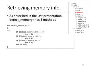 When is the heap used?
• Heap allocation function is very simple
• And the calls for GET_HEAP exist only in the video
code files.
69
static inline char *__get_heap(size_t s, size_t a, size_t n)
{
char *tmp;
HEAP = (char *)(((size_t)HEAP+(a-1)) & ~(a-1));
tmp = HEAP;
HEAP += s*n;
return tmp;
}
#define GET_HEAP(type, n) 
((type *)__get_heap(sizeof(type),__alignof__(type),(n)))
saved.data = GET_HEAP(u16, saved.x*saved.y);
(boot/video.c)
 