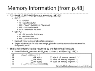 Retrieving memory info.
• As described in the last presentation,
detect_memory tries 3 methods
70
int detect_memory(void)
{
...
if (detect_memory_e820() > 0)
err = 0;
if (!detect_memory_e801())
err = 0;
if (!detect_memory_88())
err = 0;
return err;
}
 arch
 x86
 boot
 header.S
 main.c
 memory.c
 pm.c
 pmjump.S
 compressed
 head_32.S
 head_64.S
 eboot.c
 efi_stub_32.S
 efi_stub_64.S
 kernel
 head_32.S
 head_64.S
 