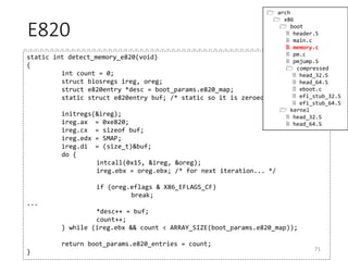 Memory Information [from p.48]
• AX = 0xe820, INT 0x15 [detect_memory_e820()]
• INPUT
• AX = 0xe820
• CX = size of the buffer
• EDX = “SMAP” (0x534d4150 / Signature)
• EBX = Continuation value
• ES:DI = address for the buffer
• OUTPUT
• CF = 0 if successful, 1 otherwise
• CX = Returned Byte
• EBX = Continuation value
• Each call returns information for one range
• To get information for the next range, give the continuation value returned in
the previous call
• The range information is returned by the following structure
• Stored in boot_params.e820_map (struct e820entry[128])
71
52 struct e820entry {
53 __u64 addr; /* start of memory segment */
54 __u64 size; /* size of memory segment */
55 __u32 type; /* type of memory segment */
56 } __attribute__((packed));
(arch/x86/include/uapi/asm/e820.h)
 