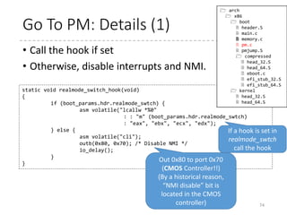 Go To Protected Mode
74
void go_to_protected_mode(void)
{
/* Hook before leaving real mode, also disables interrupts */
realmode_switch_hook();
/* Enable the A20 gate */
if (enable_a20()) {
puts("A20 gate not responding, unable to boot...n");
die();
}
/* Reset coprocessor (IGNNE#) */
reset_coprocessor();
/* Mask all interrupts in the PIC */
mask_all_interrupts();
/* Actual transition to protected mode... */
setup_idt();
setup_gdt();
protected_mode_jump(boot_params.hdr.code32_start,
(u32)&boot_params + (ds() << 4));
}
 arch
 x86
 boot
 header.S
 main.c
 memory.c
 pm.c
 pmjump.S
 compressed
 head_32.S
 head_64.S
 eboot.c
 efi_stub_32.S
 efi_stub_64.S
 kernel
 head_32.S
 head_64.S
 