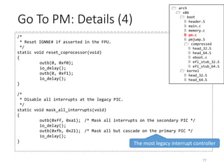 Go To PM: Details (3)
77
int enable_a20(void)
{...
while (loops--) {
if (a20_test_short())
return 0;
/* Next, try the BIOS (INT 0x15, AX=0x2401) */
enable_a20_bios();
if (a20_test_short())
return 0;
/* Try enabling A20 through the keyboard controller */
kbc_err = empty_8042();
if (a20_test_short())
return 0; /* BIOS worked, but with delayed reaction */
if (!kbc_err) {
enable_a20_kbc();
if (a20_test_long())
return 0;
}
/* Finally, try enabling the "fast A20 gate" */
enable_a20_fast();
if (a20_test_long())
return 0;
}
...
}
 arch
 x86
 boot
 header.S
 main.c
 memory.c
 pm.c
 a20.c
 pmjump.S
 compressed
 head_32.S
 head_64.S
 eboot.c
 efi_stub_32.S
 efi_stub_64.S
 kernel
 head_32.S
 head_64.S
*Tries 100000 times at most
 