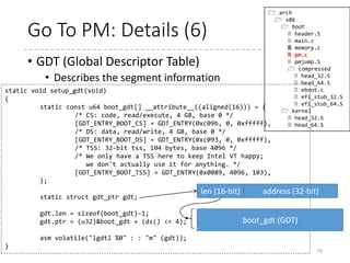 Go To PM: Details (5)
• IDT (Interrupt Descriptor Table)
• Describes the exception/interrupt handlers
(and task gate, etc.)
• At this time, no IDT is installed.
• null_idt contains information for the address and size for the
IDT, both of which are zero.
• LIDT instruction takes an argument that is a pointer to the
information.
79
static void setup_idt(void)
{
static const struct gdt_ptr null_idt = {0, 0};
asm volatile("lidtl %0" : : "m" (null_idt));
}
 arch
 x86
 boot
 header.S
 main.c
 memory.c
 pm.c
 pmjump.S
 compressed
 head_32.S
 head_64.S
 eboot.c
 efi_stub_32.S
 efi_stub_64.S
 kernel
 head_32.S
 head_64.S
len (16-bit) address (32-bit)
IDT
 