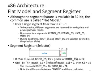 x86 Architecture: GDT
• GDT
• Each entry has 8 byte
• Offset, limit, and attributes
• DPL: Descriptor privileged level (0-3: 0 is the most privileged)
• When a processor executes codes at a code segment, the
current privileged level (CPL) is the same as DPL of the code
segment. Can access data segments with DPL >= CPL.
81
G D L *
Limit
19:16
P DPL S Type
Base
23:16
Base
31:24
Base Address
15:00
Limit
15:00
[GDT_ENTRY_BOOT_CS] = GDT_ENTRY(0xc09b, 0, 0xfffff),
[GDT_ENTRY_BOOT_DS] = GDT_ENTRY(0xc093, 0, 0xfffff),
9 = Code, Execute Only
3 = Data, R/W
08121315162024
0
4
 