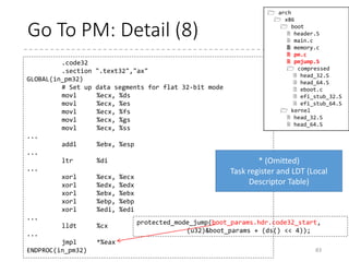 Go To PM: Details (7)
• Call the assembler part (no return)
83
protected_mode_jump(boot_params.hdr.code32_start,
(u32)&boot_params + (ds() << 4));
GLOBAL(protected_mode_jump)
movl %edx, %esi # Pointer to boot_params
table
xorl %ebx, %ebx
movw %cs, %bx
shll $4, %ebx
addl %ebx, 2f
jmp 1f # Short jump to serialize on 386/486
1:
movw $__BOOT_DS, %cx
movw $__BOOT_TSS, %di
movl %cr0, %edx
orb $X86_CR0_PE, %dl # Protected mode
movl %edx, %cr0
# Transition to 32-bit mode
.byte 0x66, 0xea # ljmpl opcode
2: .long in_pm32 # offset
.word __BOOT_CS # segment
ENDPROC(protected_mode_jump)
 arch
 x86
 boot
 header.S
 main.c
 memory.c
 pm.c
 pmjump.S
 compressed
 head_32.S
 head_64.S
 eboot.c
 efi_stub_32.S
 efi_stub_64.S
 kernel
 head_32.S
 head_64.S
dx
ax
*(uint32_t *)2f += cs() << 4;
(phys addr of in_pm32)
[Notes]
In real mode,
physical address
= (Segment
Register << 4) +
Offset
To enter protected mode, set PE bit
in %cr0 register.
And 32-bit far jump operation
(not expressible in real mode asm)
 