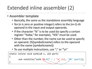 Extended inline assembler (1)
• GCC’s extended inline assembly language
• Input/output operands can be specified for the assembler
• Assembler template
• The actual assembly language with templates that will be
substituted by the output/input operands
• Output operands
• List of C variables modified by the assembler template
• Input operands
• List of C expressions read by the instructions in the assembler
template.
• Clobber
• List of registers/values to be changed by the assembler template
(other than the output operands)
85
asm [volatile] (assembler template : [ output operands [ : input operands [ : clobber ]]])
static inline void outb(u8 v, u16 port)
{
asm volatile("outb %0,%1" : : "a" (v), "dN" (port));
}
Assembler template Input operands
 