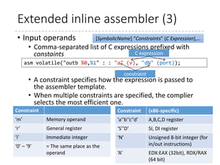 Extended inline assembler (2)
• Assembler template
• Basically, the same as the standalone assembly language
• %n (n is zero or positive integer) refers to the (n+1)-th
operand in the input and output operands.
• If the character “%” is to be used (to specify a certain
register “%ebx,” for example), “%%” must be used.
• Other than the number, the name can be used to specify
an operand. (%[symbolicname] refers to the operand
with the name [symbolicname])
• To use multiple instructions, use “;” or “n”
86
static inline void outb(u8 v, u16 port)
{
asm volatile("outb %0,%1" : : "a" (v), "dN" (port));
}
 