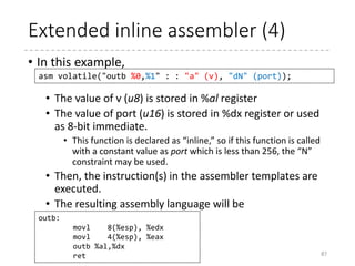 Extended inline assembler (3)
• Input operands
• Comma-separated list of C expressions prefixed with
constaints
• A constraint specifies how the expression is passed to
the assembler template.
• When multiple constraints are specified, the complier
selects the most efficient one.
87
asm volatile("outb %0,%1" : : "a" (v), "dN" (port));
constraint
C expression
Constraint
‘m’ Memory operand
‘r’ General register
‘i’ Immediate integer
‘0’ – ‘9’ = The same place as the
operand
Constraint (x86-specific)
‘a’’b’’c’’d’ A,B,C,D register
‘S’’D’ SI, DI register
‘N’ Unsigned 8-bit integer (for
in/out instructions)
‘A’ EDX:EAX (32bit), RDX/RAX
(64 bit)
[SymbolicName] “Constraints” (C Expression),…
 