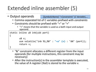 Extended inline assembler (4)
• In this example,
• The value of v (u8) is stored in %al register
• The value of port (u16) is stored in %dx register or used
as 8-bit immediate.
• This function is declared as “inline,” so if this function is called
with a constant value as port which is less than 256, the “N”
constraint may be used.
• Then, the instruction(s) in the assembler templates are
executed.
• The resulting assembly language will be
88
asm volatile("outb %0,%1" : : "a" (v), "dN" (port));
outb:
movl 8(%esp), %edx
movl 4(%esp), %eax
outb %al,%dx
ret
 