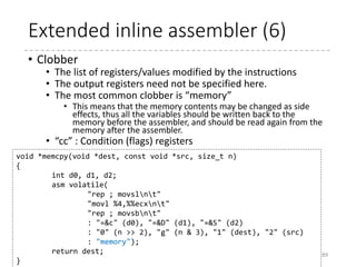 Extended inline assembler (5)
• Output operands
• Comma-separated list of C variables prefixed with constraints
• Constraints should be prefixed with “=“ or “+”
• “+” means that the variable is used as a both input and output
operand.
• “&” constraint allocates a different register from the input
operands (for multiple instructions, this constraint may be
necessary)
• After the instruction(s) in the assembler template is executed,
the value of A register (%al) is stored to the variable v.
89
[SymbolicName] “=Constraints” (C Variable),…
static inline u8 inb(u16 port)
{
u8 v;
asm volatile("inb %1,%0" : "=a" (v) : "dN" (port));
return v;
}
 