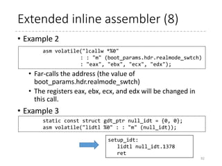 Extended inline assembler (7)
• Examples (appeared in the previous slides)
• Example 1
• Stores %esp – STACK_SIZE to stack_end
• P in “%P1” is a modifier (but cannot find in the
document)
• With “%P1”
• With “%1”
• With “%c1” (“constant expression with no punctuation”)
92
asm("leal %P1(%%esp),%0"
: "=r" (stack_end) : "i" (-STACK_SIZE));
leal -512(%esp),%eax
leal $-512(%esp),%eax
leal -512(%esp),%eax
 