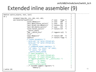 Extended inline assembler (8)
• Example 2
• Far-calls the address (the value of
boot_params.hdr.realmode_swtch)
• The registers eax, ebx, ecx, and edx will be changed in
this call.
• Example 3
93
asm volatile("lcallw *%0"
: : "m" (boot_params.hdr.realmode_swtch)
: "eax", "ebx", "ecx", "edx");
static const struct gdt_ptr null_idt = {0, 0};
asm volatile("lidtl %0" : : "m" (null_idt));
setup_idt:
lidtl null_idt.1378
ret
 