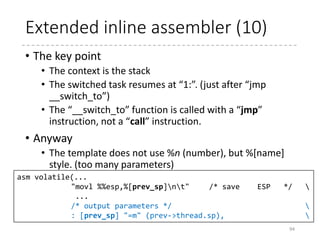 Extended inline assembler (9)
94
#define switch_to(prev, next, last) 
do { 
unsigned long ebx, ecx, edx, esi, edi; 
asm volatile("pushflnt" /* save flags */ 
"pushl %%ebpnt" /* save EBP */ 
"movl %%esp,%[prev_sp]nt" /* save ESP */ 
"movl %[next_sp],%%espnt" /* restore ESP */ 
"movl $1f,%[prev_ip]nt" /* save EIP */ 
"pushl %[next_ip]nt" /* restore EIP */ 
__switch_canary 
"jmp __switch_ton" /* regparm call */ 
"1:t" 
"popl %%ebpnt" /* restore EBP */ 
"popfln" /* restore flags */ 
/* output parameters */ 
: [prev_sp] "=m" (prev->thread.sp), 
[prev_ip] "=m" (prev->thread.ip), 
"=a" (last), 
/* clobbered output registers: */ 
"=b" (ebx), "=c" (ecx), "=d" (edx), 
"=S" (esi), "=D" (edi) 
__switch_canary_oparam 
/* input parameters: */ 
: [next_sp] "m" (next->thread.sp), 
[next_ip] "m" (next->thread.ip), 
/* regparm parameters for __switch_to(): */ 
[prev] "a" (prev), 
[next] "d" (next) 
__switch_canary_iparam 
: /* reloaded segment registers */ 
"memory"); 
} while (0)
arch/x86/include/asm/switch_to.h
 