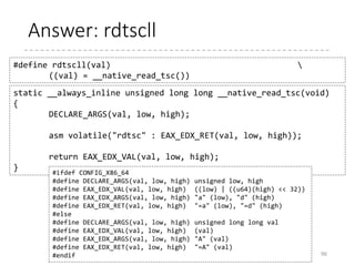Exercise: RDTSC
• RDTSC instruction
• Input : None
• Output : EDX (Higher 32-bit), EAX (Lower 32-bit)
96
unsigned long rdtsc(void)
{
}
asm volatile(“rdtsc” :
unsigned short high, low;
“=d” (high), “=a” (low));
return ((unsigned long)high << 32) | low;
 