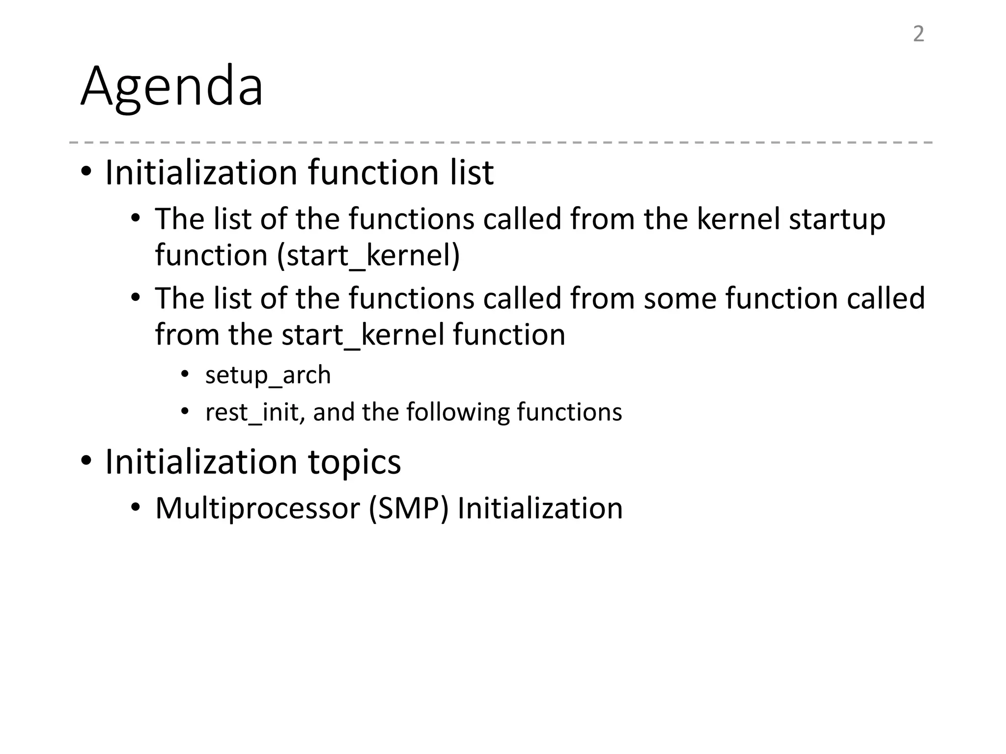 Agenda
• Initialization function list
• The list of the functions called from the kernel startup
function (start_kernel)
• The list of the functions called from some function called
from the start_kernel function
• setup_arch
• rest_init, and the following functions
• Initialization topics
• Multiprocessor (SMP) Initialization
2
 