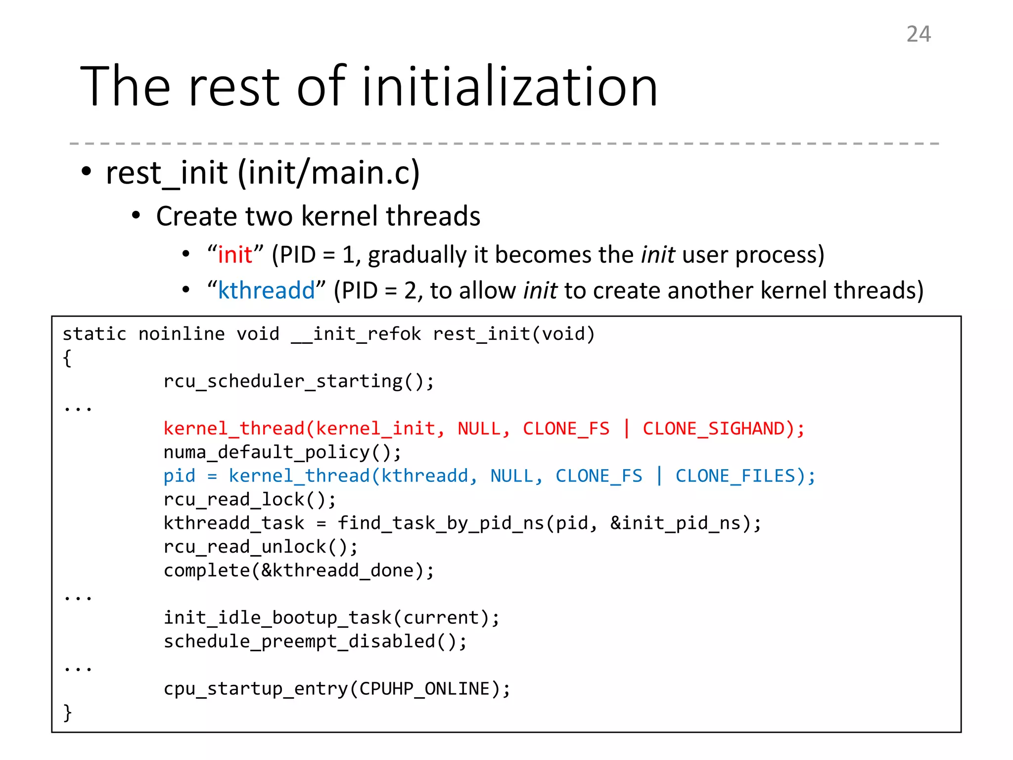 The rest of initialization
• rest_init (init/main.c)
• Create two kernel threads
• “init” (PID = 1, gradually it becomes the init user process)
• “kthreadd” (PID = 2, to allow init to create another kernel threads)
24
static noinline void __init_refok rest_init(void)
{
rcu_scheduler_starting();
...
kernel_thread(kernel_init, NULL, CLONE_FS | CLONE_SIGHAND);
numa_default_policy();
pid = kernel_thread(kthreadd, NULL, CLONE_FS | CLONE_FILES);
rcu_read_lock();
kthreadd_task = find_task_by_pid_ns(pid, &init_pid_ns);
rcu_read_unlock();
complete(&kthreadd_done);
...
init_idle_bootup_task(current);
schedule_preempt_disabled();
...
cpu_startup_entry(CPUHP_ONLINE);
}
 