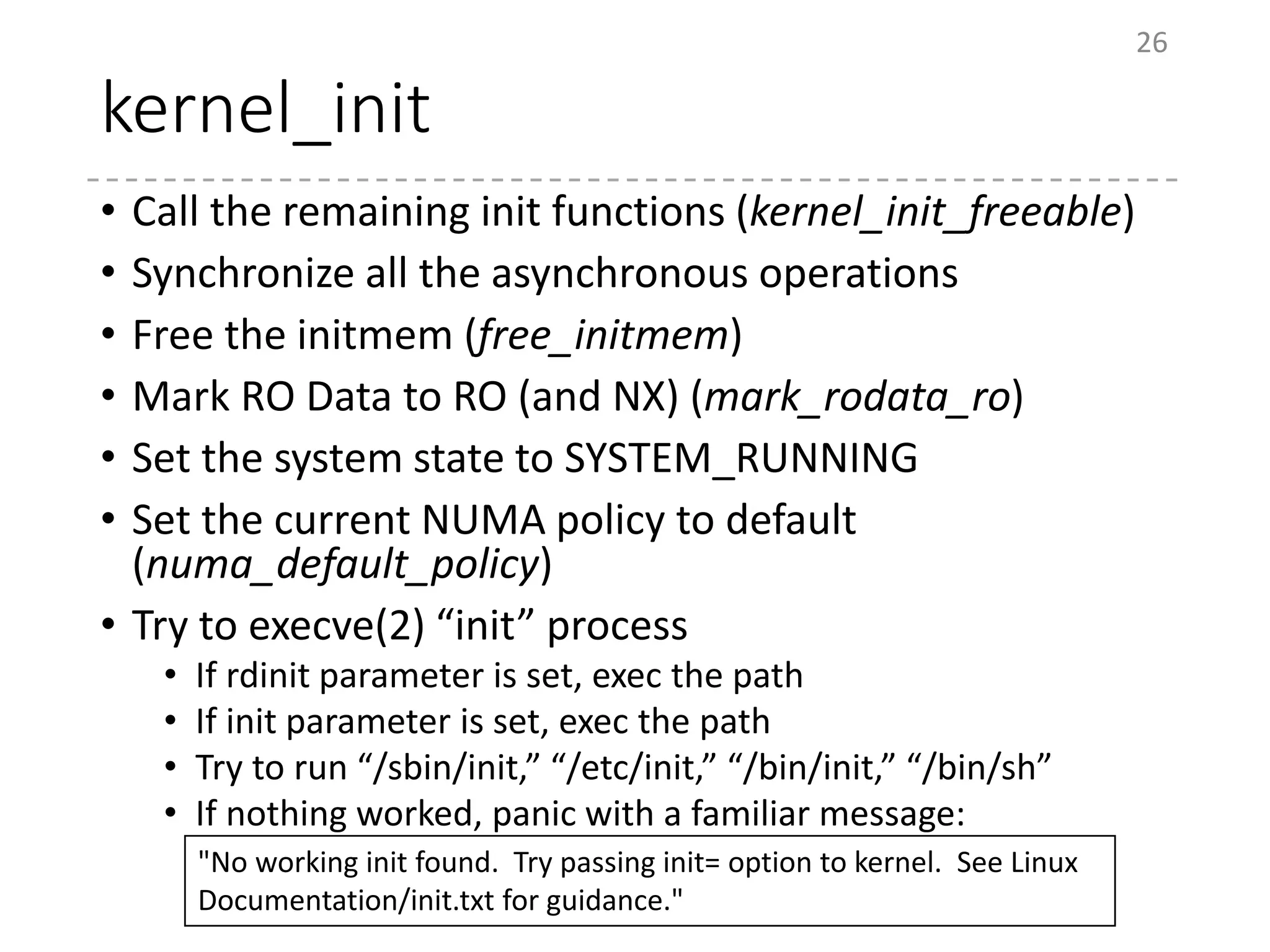kernel_init
• Call the remaining init functions (kernel_init_freeable)
• Synchronize all the asynchronous operations
• Free the initmem (free_initmem)
• Mark RO Data to RO (and NX) (mark_rodata_ro)
• Set the system state to SYSTEM_RUNNING
• Set the current NUMA policy to default
(numa_default_policy)
• Try to execve(2) “init” process
• If rdinit parameter is set, exec the path
• If init parameter is set, exec the path
• Try to run “/sbin/init,” “/etc/init,” “/bin/init,” “/bin/sh”
• If nothing worked, panic with a familiar message:
26
"No working init found. Try passing init= option to kernel. See Linux
Documentation/init.txt for guidance."
 