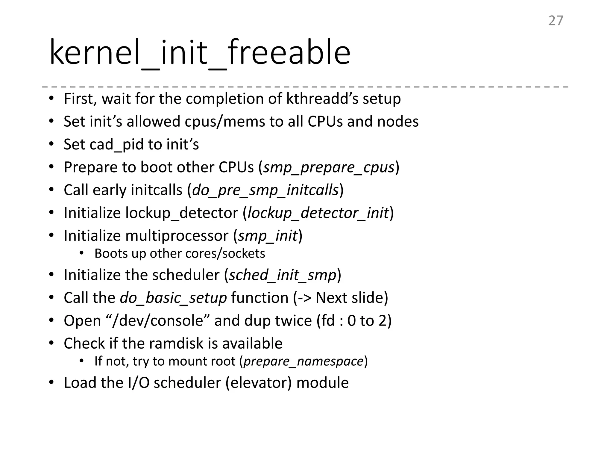 kernel_init_freeable
• First, wait for the completion of kthreadd’s setup
• Set init’s allowed cpus/mems to all CPUs and nodes
• Set cad_pid to init’s
• Prepare to boot other CPUs (smp_prepare_cpus)
• Call early initcalls (do_pre_smp_initcalls)
• Initialize lockup_detector (lockup_detector_init)
• Initialize multiprocessor (smp_init)
• Boots up other cores/sockets
• Initialize the scheduler (sched_init_smp)
• Call the do_basic_setup function (-> Next slide)
• Open “/dev/console” and dup twice (fd : 0 to 2)
• Check if the ramdisk is available
• If not, try to mount root (prepare_namespace)
• Load the I/O scheduler (elevator) module
27
 