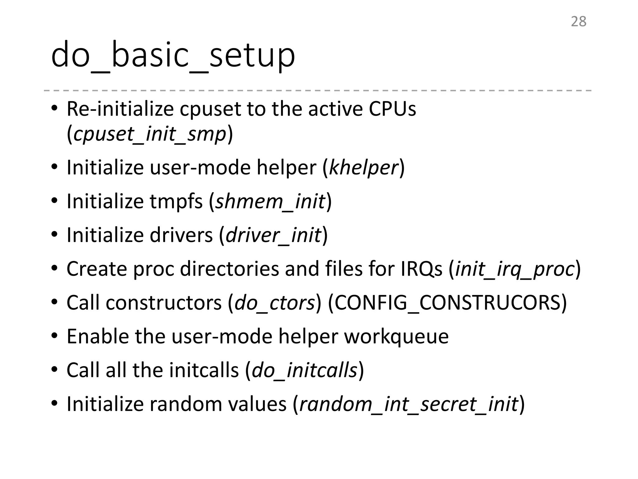 do_basic_setup
• Re-initialize cpuset to the active CPUs
(cpuset_init_smp)
• Initialize user-mode helper (khelper)
• Initialize tmpfs (shmem_init)
• Initialize drivers (driver_init)
• Create proc directories and files for IRQs (init_irq_proc)
• Call constructors (do_ctors) (CONFIG_CONSTRUCORS)
• Enable the user-mode helper workqueue
• Call all the initcalls (do_initcalls)
• Initialize random values (random_int_secret_init)
28
 