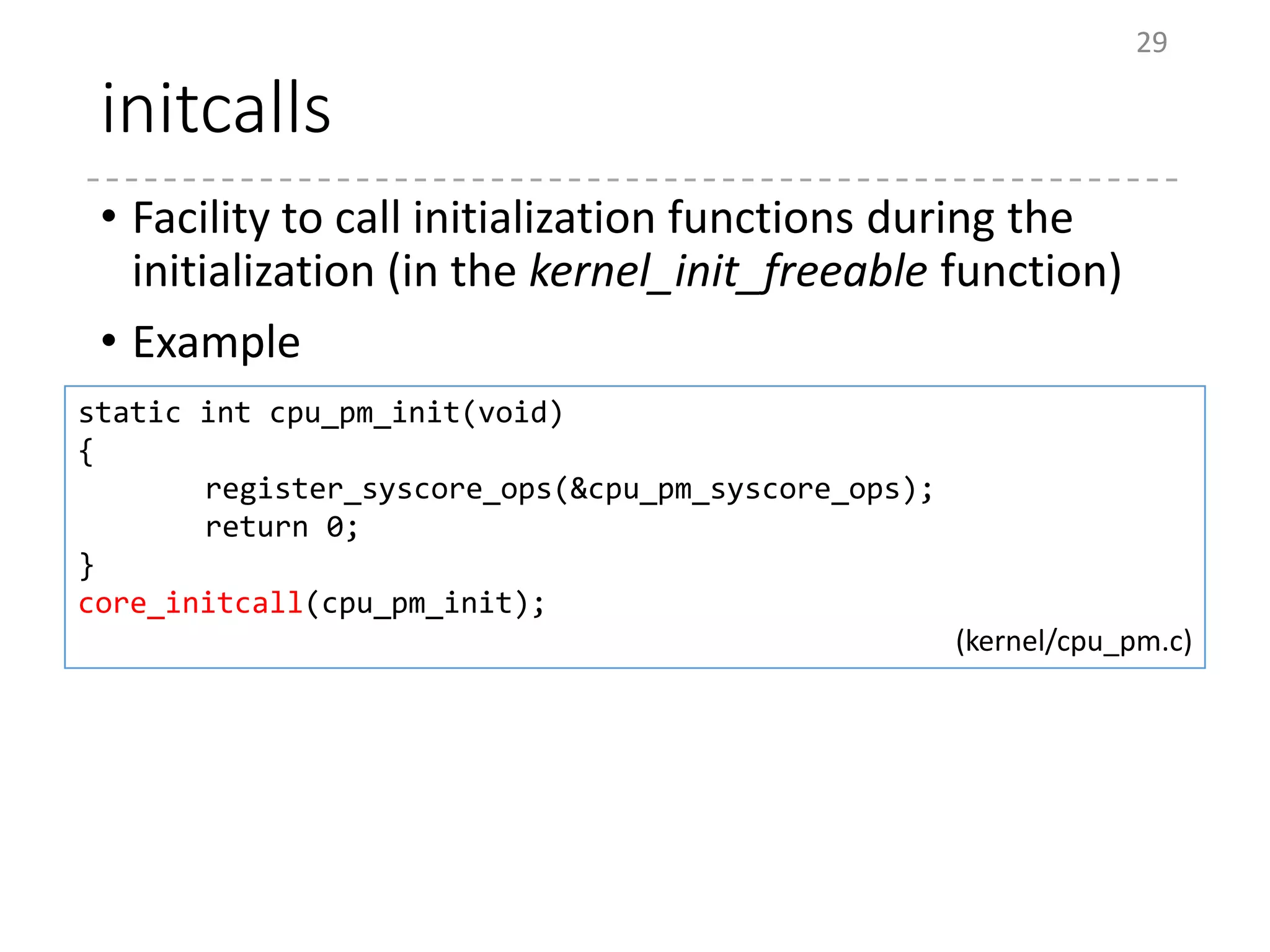 initcalls
• Facility to call initialization functions during the
initialization (in the kernel_init_freeable function)
• Example
29
static int cpu_pm_init(void)
{
register_syscore_ops(&cpu_pm_syscore_ops);
return 0;
}
core_initcall(cpu_pm_init);
(kernel/cpu_pm.c)
 