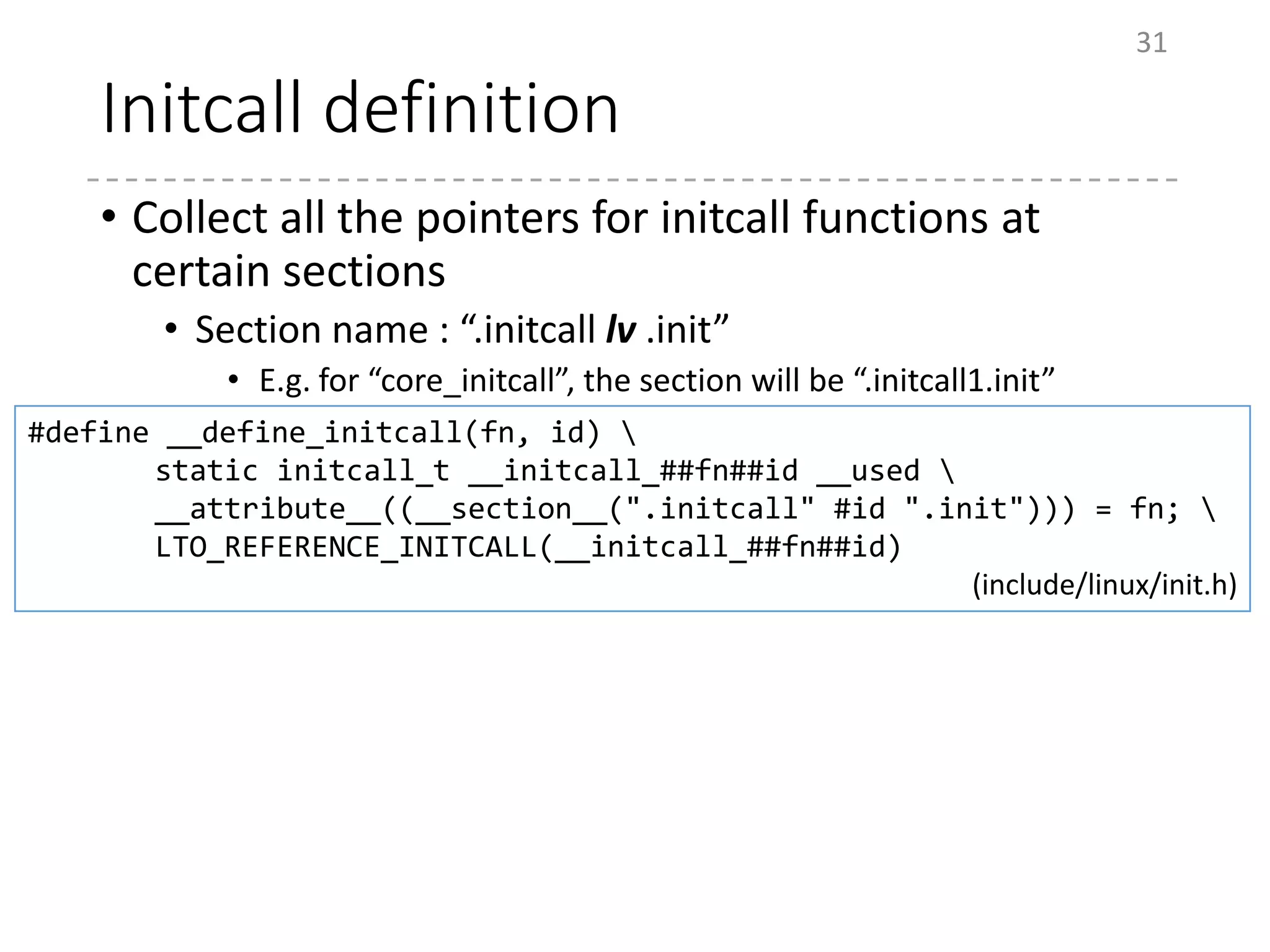 Initcall definition
• Collect all the pointers for initcall functions at
certain sections
• Section name : “.initcall lv .init”
• E.g. for “core_initcall”, the section will be “.initcall1.init”
31
#define __define_initcall(fn, id) 
static initcall_t __initcall_##fn##id __used 
__attribute__((__section__(".initcall" #id ".init"))) = fn; 
LTO_REFERENCE_INITCALL(__initcall_##fn##id)
(include/linux/init.h)
 