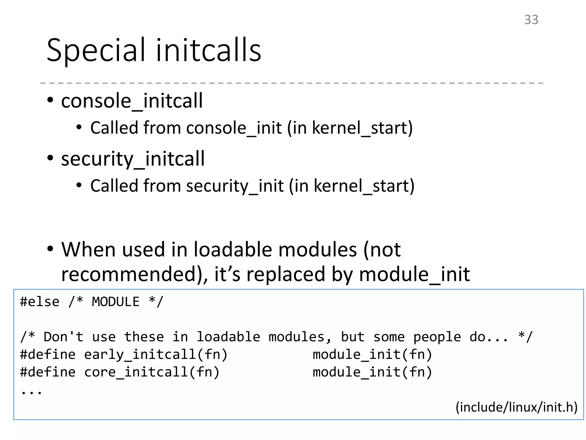 Special initcalls
• console_initcall
• Called from console_init (in kernel_start)
• security_initcall
• Called from security_init (in kernel_start)
• When used in loadable modules (not
recommended), it’s replaced by module_init
33
#else /* MODULE */
/* Don't use these in loadable modules, but some people do... */
#define early_initcall(fn) module_init(fn)
#define core_initcall(fn) module_init(fn)
...
(include/linux/init.h)
 