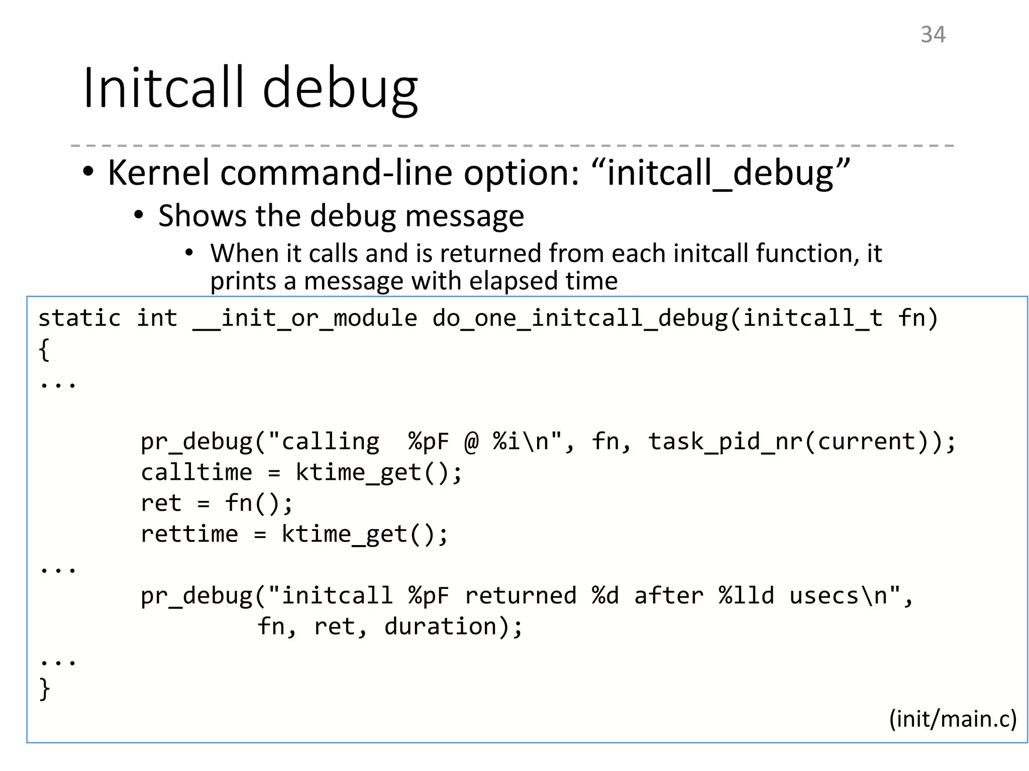 Initcall debug
• Kernel command-line option: “initcall_debug”
• Shows the debug message
• When it calls and is returned from each initcall function, it
prints a message with elapsed time
34
static int __init_or_module do_one_initcall_debug(initcall_t fn)
{
...
pr_debug("calling %pF @ %in", fn, task_pid_nr(current));
calltime = ktime_get();
ret = fn();
rettime = ktime_get();
...
pr_debug("initcall %pF returned %d after %lld usecsn",
fn, ret, duration);
...
}
(init/main.c)
 