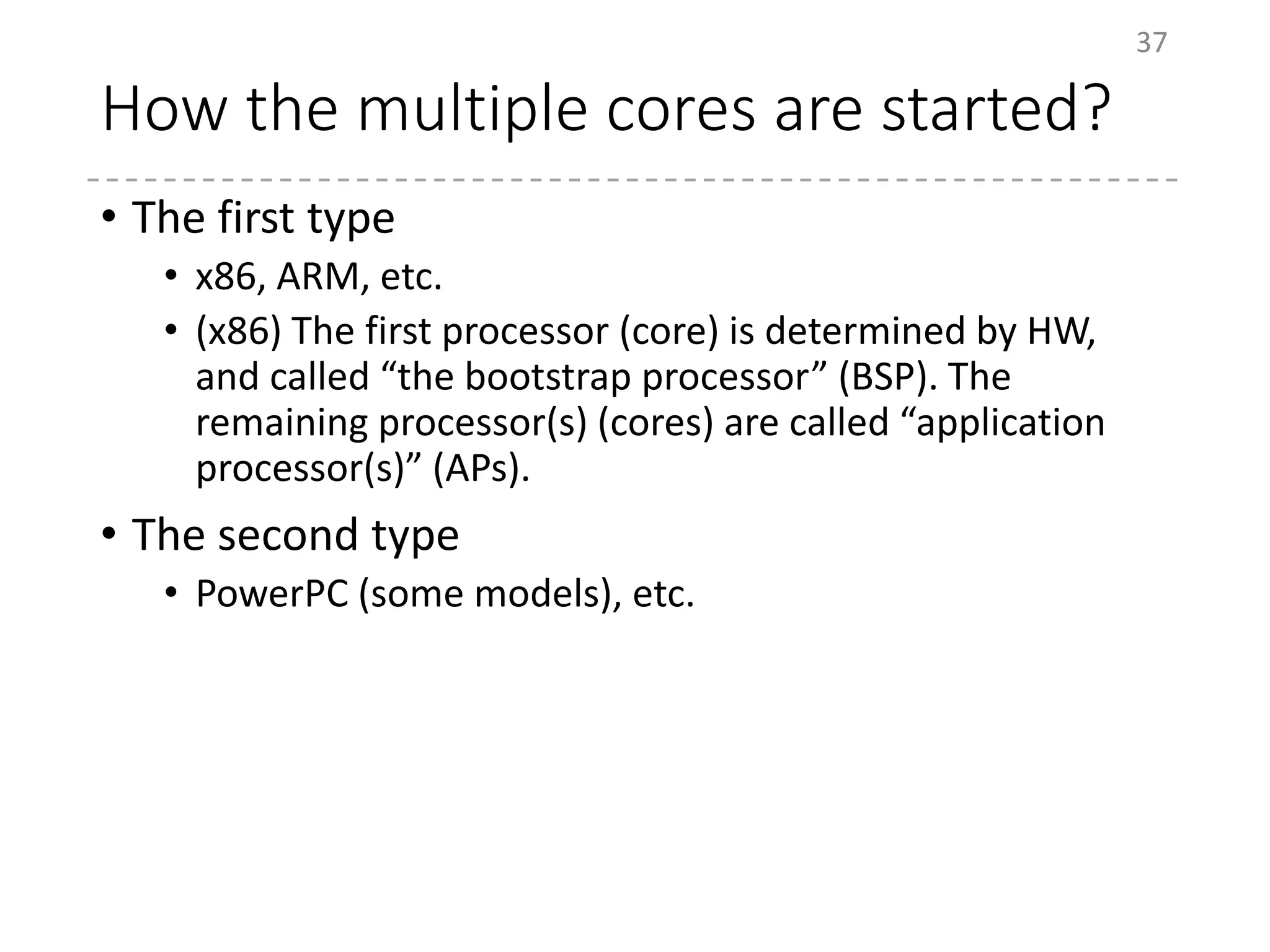 How the multiple cores are started?
• The first type
• x86, ARM, etc.
• (x86) The first processor (core) is determined by HW,
and called “the bootstrap processor” (BSP). The
remaining processor(s) (cores) are called “application
processor(s)” (APs).
• The second type
• PowerPC (some models), etc.
37
 