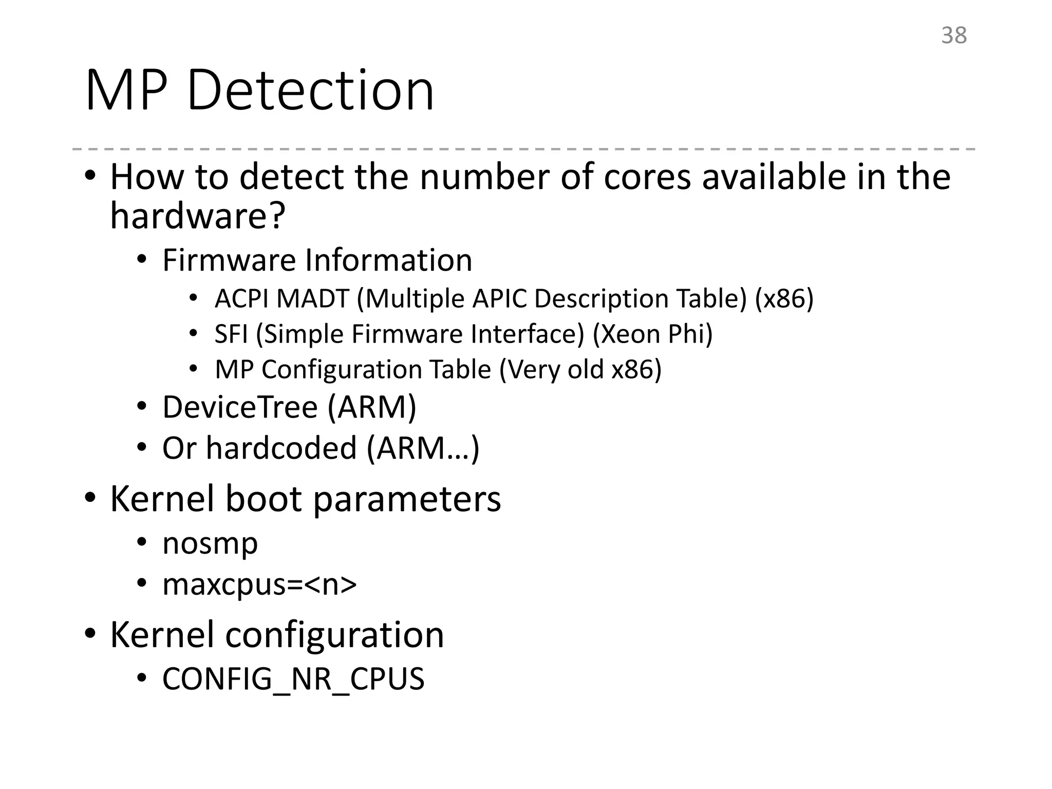 MP Detection
• How to detect the number of cores available in the
hardware?
• Firmware Information
• ACPI MADT (Multiple APIC Description Table) (x86)
• SFI (Simple Firmware Interface) (Xeon Phi)
• MP Configuration Table (Very old x86)
• DeviceTree (ARM)
• Or hardcoded (ARM…)
• Kernel boot parameters
• nosmp
• maxcpus=<n>
• Kernel configuration
• CONFIG_NR_CPUS
38
 