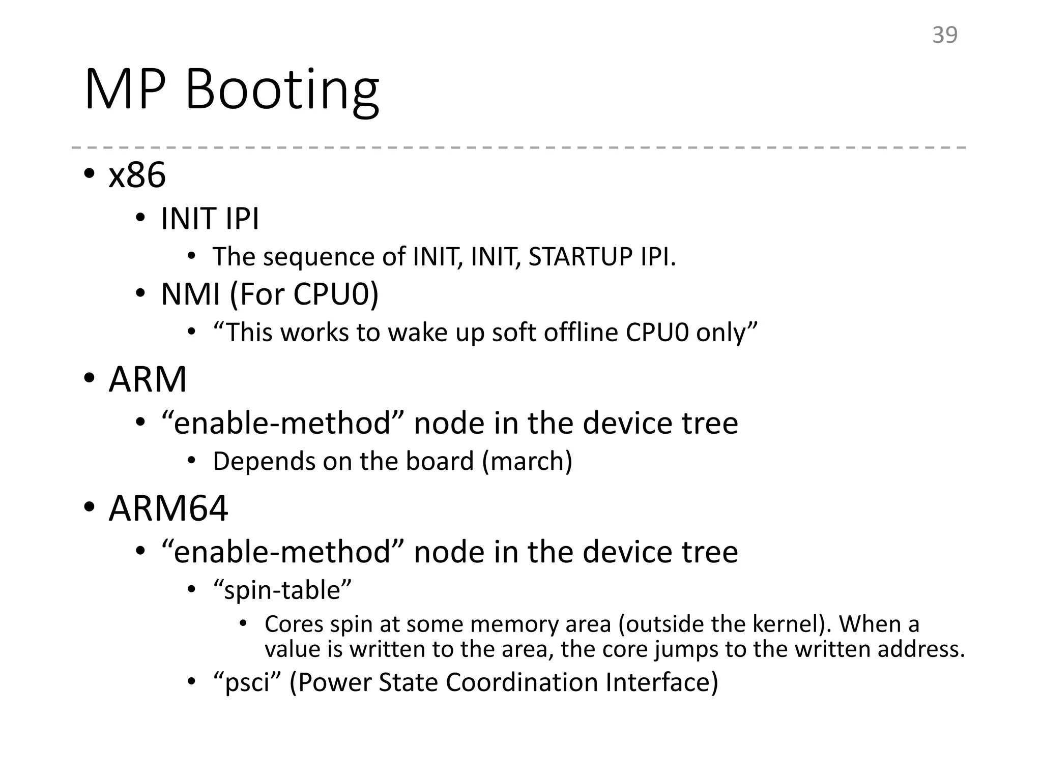 MP Booting
• x86
• INIT IPI
• The sequence of INIT, INIT, STARTUP IPI.
• NMI (For CPU0)
• “This works to wake up soft offline CPU0 only”
• ARM
• “enable-method” node in the device tree
• Depends on the board (march)
• ARM64
• “enable-method” node in the device tree
• “spin-table”
• Cores spin at some memory area (outside the kernel). When a
value is written to the area, the core jumps to the written address.
• “psci” (Power State Coordination Interface)
39
 
