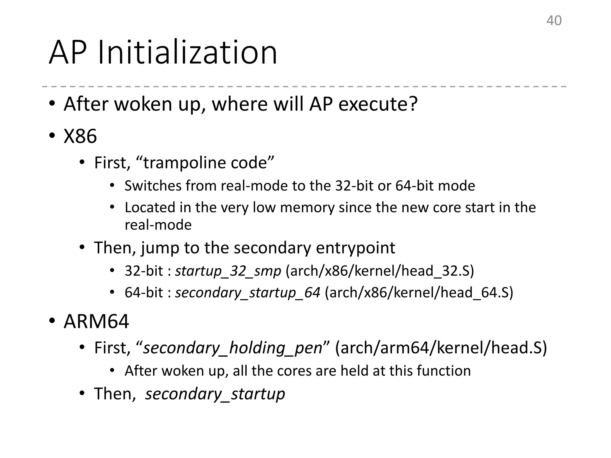 AP Initialization
• After woken up, where will AP execute?
• X86
• First, “trampoline code”
• Switches from real-mode to the 32-bit or 64-bit mode
• Located in the very low memory since the new core start in the
real-mode
• Then, jump to the secondary entrypoint
• 32-bit : startup_32_smp (arch/x86/kernel/head_32.S)
• 64-bit : secondary_startup_64 (arch/x86/kernel/head_64.S)
• ARM64
• First, “secondary_holding_pen” (arch/arm64/kernel/head.S)
• After woken up, all the cores are held at this function
• Then, secondary_startup
40
 