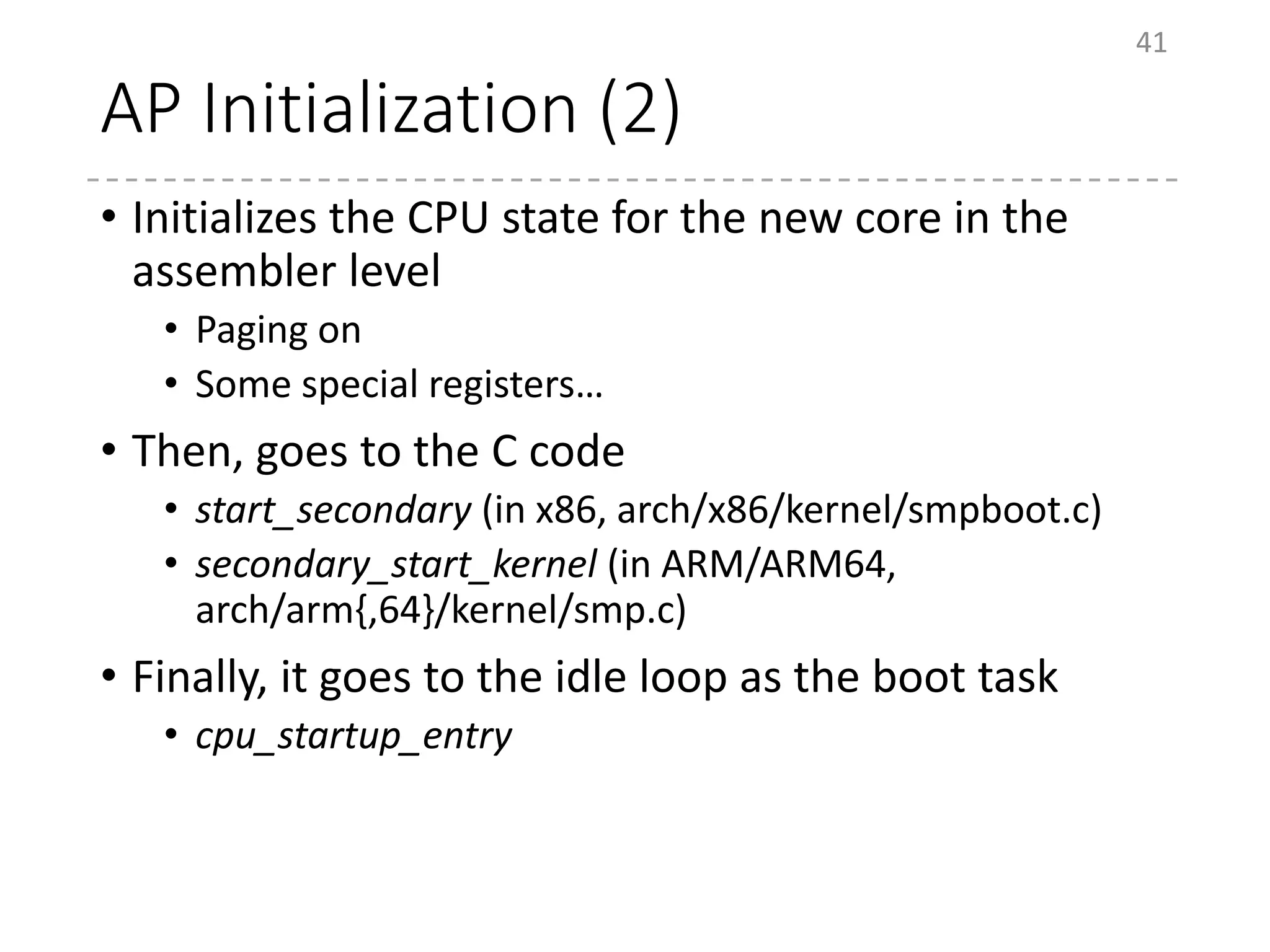 AP Initialization (2)
• Initializes the CPU state for the new core in the
assembler level
• Paging on
• Some special registers…
• Then, goes to the C code
• start_secondary (in x86, arch/x86/kernel/smpboot.c)
• secondary_start_kernel (in ARM/ARM64,
arch/arm{,64}/kernel/smp.c)
• Finally, it goes to the idle loop as the boot task
• cpu_startup_entry
41
 
