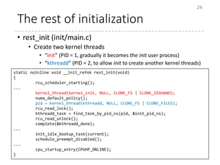 The rest of initialization
• rest_init (init/main.c)
• Create two kernel threads
• “init” (PID = 1, gradually it becomes the init user process)
• “kthreadd” (PID = 2, to allow init to create another kernel threads)
24
static noinline void __init_refok rest_init(void)
{
rcu_scheduler_starting();
...
kernel_thread(kernel_init, NULL, CLONE_FS | CLONE_SIGHAND);
numa_default_policy();
pid = kernel_thread(kthreadd, NULL, CLONE_FS | CLONE_FILES);
rcu_read_lock();
kthreadd_task = find_task_by_pid_ns(pid, &init_pid_ns);
rcu_read_unlock();
complete(&kthreadd_done);
...
init_idle_bootup_task(current);
schedule_preempt_disabled();
...
cpu_startup_entry(CPUHP_ONLINE);
}
 