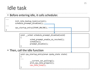 Idle task
• Before entering idle, it calls scheduler.
• Then, call the idle function
25
...
init_idle_bootup_task(current);
schedule_preempt_disabled();
...
cpu_startup_entry(CPUHP_ONLINE);
}
void __sched schedule_preempt_disabled(void)
{
sched_preempt_enable_no_resched();
schedule();
preempt_disable();
}
void cpu_startup_entry(enum cpuhp_state state)
{
...
__current_set_polling();
arch_cpu_idle_prepare();
cpu_idle_loop();
}
 