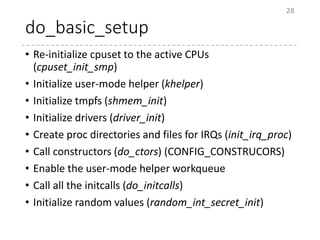 do_basic_setup
• Re-initialize cpuset to the active CPUs
(cpuset_init_smp)
• Initialize user-mode helper (khelper)
• Initialize tmpfs (shmem_init)
• Initialize drivers (driver_init)
• Create proc directories and files for IRQs (init_irq_proc)
• Call constructors (do_ctors) (CONFIG_CONSTRUCORS)
• Enable the user-mode helper workqueue
• Call all the initcalls (do_initcalls)
• Initialize random values (random_int_secret_init)
28
 