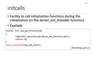 initcalls
• Facility to call initialization functions during the
initialization (in the kernel_init_freeable function)
• Example
29
static int cpu_pm_init(void)
{
register_syscore_ops(&cpu_pm_syscore_ops);
return 0;
}
core_initcall(cpu_pm_init);
(kernel/cpu_pm.c)
 