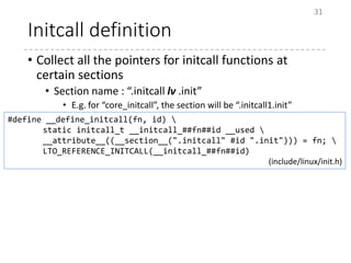 Initcall definition
• Collect all the pointers for initcall functions at
certain sections
• Section name : “.initcall lv .init”
• E.g. for “core_initcall”, the section will be “.initcall1.init”
31
#define __define_initcall(fn, id) 
static initcall_t __initcall_##fn##id __used 
__attribute__((__section__(".initcall" #id ".init"))) = fn; 
LTO_REFERENCE_INITCALL(__initcall_##fn##id)
(include/linux/init.h)
 