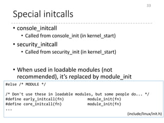 Special initcalls
• console_initcall
• Called from console_init (in kernel_start)
• security_initcall
• Called from security_init (in kernel_start)
• When used in loadable modules (not
recommended), it’s replaced by module_init
33
#else /* MODULE */
/* Don't use these in loadable modules, but some people do... */
#define early_initcall(fn) module_init(fn)
#define core_initcall(fn) module_init(fn)
...
(include/linux/init.h)
 