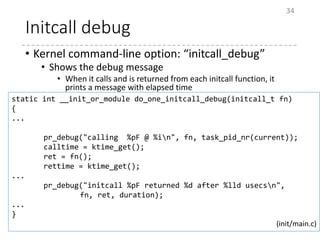 Initcall debug
• Kernel command-line option: “initcall_debug”
• Shows the debug message
• When it calls and is returned from each initcall function, it
prints a message with elapsed time
34
static int __init_or_module do_one_initcall_debug(initcall_t fn)
{
...
pr_debug("calling %pF @ %in", fn, task_pid_nr(current));
calltime = ktime_get();
ret = fn();
rettime = ktime_get();
...
pr_debug("initcall %pF returned %d after %lld usecsn",
fn, ret, duration);
...
}
(init/main.c)
 
