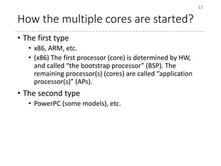 How the multiple cores are started?
• The first type
• x86, ARM, etc.
• (x86) The first processor (core) is determined by HW,
and called “the bootstrap processor” (BSP). The
remaining processor(s) (cores) are called “application
processor(s)” (APs).
• The second type
• PowerPC (some models), etc.
37
 
