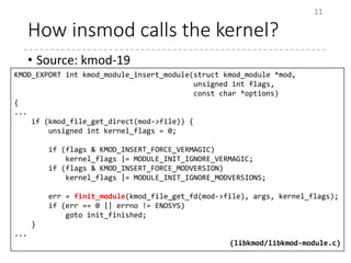 How insmod calls the kernel?
• Source: kmod-19
11
KMOD_EXPORT int kmod_module_insert_module(struct kmod_module *mod,
unsigned int flags,
const char *options)
{
...
if (kmod_file_get_direct(mod->file)) {
unsigned int kernel_flags = 0;
if (flags & KMOD_INSERT_FORCE_VERMAGIC)
kernel_flags |= MODULE_INIT_IGNORE_VERMAGIC;
if (flags & KMOD_INSERT_FORCE_MODVERSION)
kernel_flags |= MODULE_INIT_IGNORE_MODVERSIONS;
err = finit_module(kmod_file_get_fd(mod->file), args, kernel_flags);
if (err == 0 || errno != ENOSYS)
goto init_finished;
}
...
(libkmod/libkmod-module.c)
 