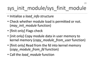 sys_init_module/sys_finit_module
• Initialize a load_info structure
• Check whether module load is permitted or not.
(may_init_module function)
• [finit only] Flags check
• [init only] Copy module data in user memory to
kernel memory (copy_module_from_user function)
• [finit only] Read from the fd into kernel memory
(copy_module_from_fd function)
• Call the load_module function
28
 